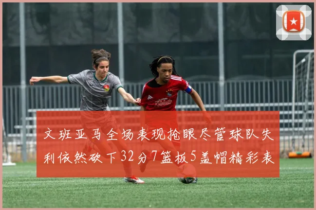 文班亚马全场表现抢眼尽管球队失利依然砍下32分7篮板5盖帽精彩表现令人赞叹