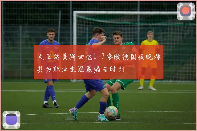 大卫路易斯回忆1-7惨败德国夜晚称其为职业生涯最痛苦时刻