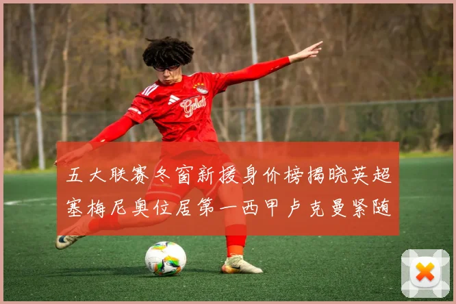 五大联赛冬窗新援身价榜揭晓英超塞梅尼奥位居第一西甲卢克曼紧随其后