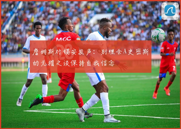 詹姆斯对锡安发声：别理会A史密斯的无稽之谈保持自我信念