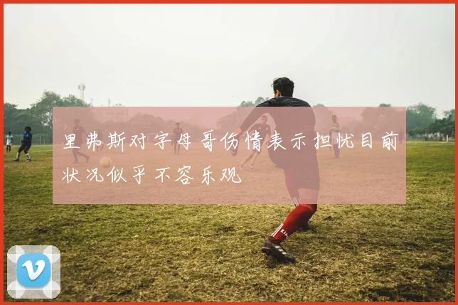 里弗斯对字母哥伤情表示担忧目前状况似乎不容乐观