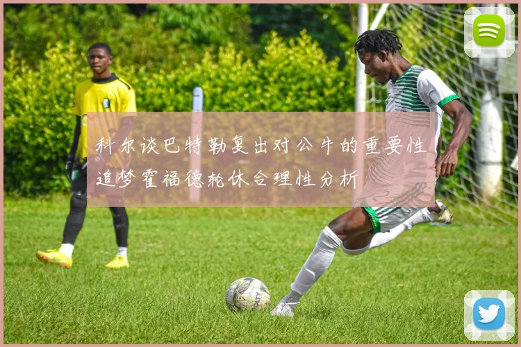 科尔谈巴特勒复出对公牛的重要性追梦霍福德轮休合理性分析