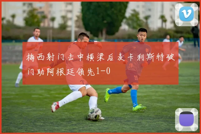 梅西射门击中横梁后麦卡利斯特破门助阿根廷领先1-0