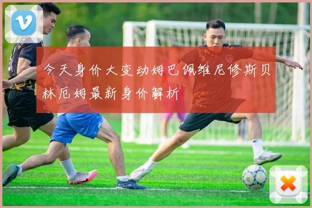 今天身价大变动姆巴佩维尼修斯贝林厄姆最新身价解析