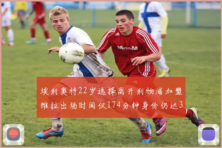 埃利奥特22岁选择离开利物浦加盟维拉出场时间仅174分钟身价仍达3500万