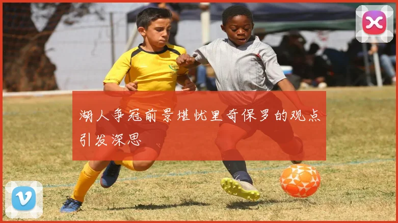 湖人争冠前景堪忧里奇保罗的观点引发深思