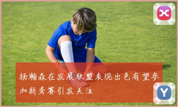 杨瀚森在发展联盟表现出色有望参加新秀赛引发关注