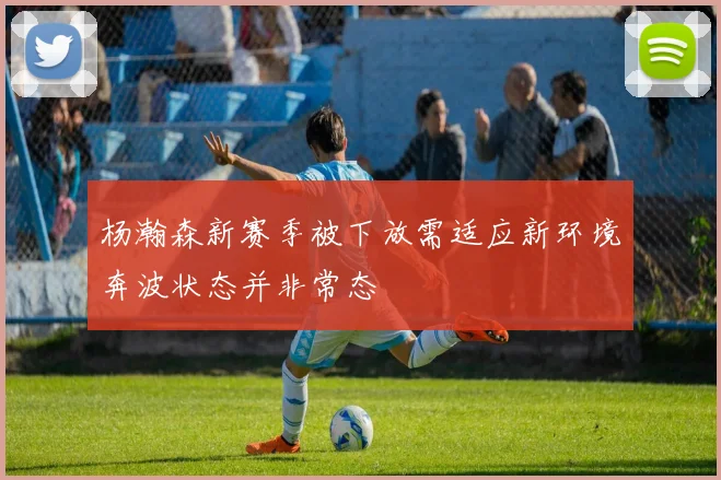 杨瀚森新赛季被下放需适应新环境奔波状态并非常态