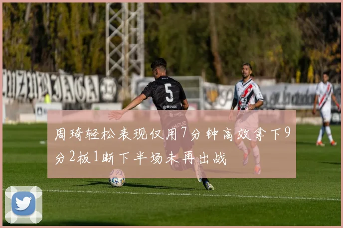 周琦轻松表现仅用7分钟高效拿下9分2板1断下半场未再出战