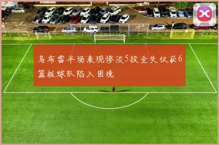 乌布雷半场表现惨淡5投全失仅获6篮板球队陷入困境