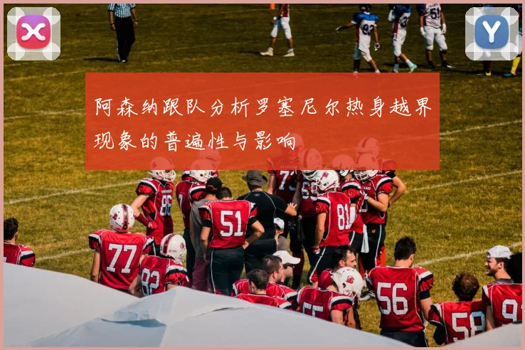 阿森纳跟队分析罗塞尼尔热身越界现象的普遍性与影响