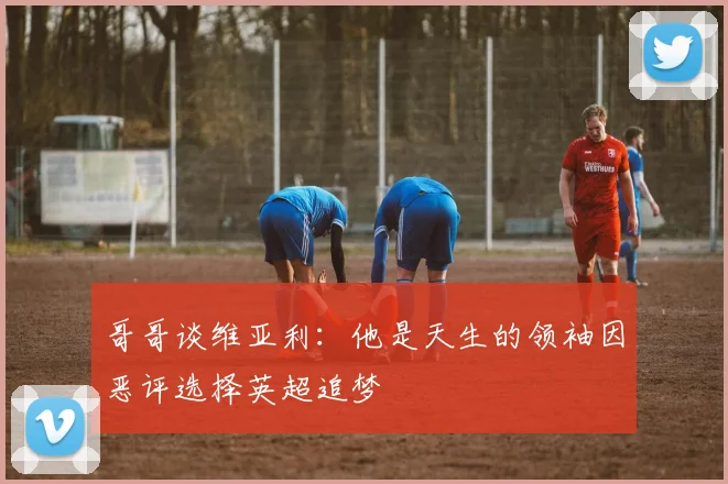 哥哥谈维亚利：他是天生的领袖因恶评选择英超追梦