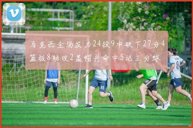 马克西全场发力24投9中砍下27分4篮板8助攻2盖帽并命中5记三分球