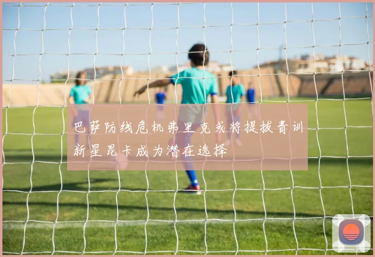 巴萨防线危机弗里克或将提拔青训新星昆卡成为潜在选择