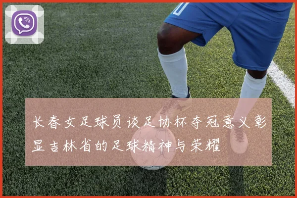 长春女足球员谈足协杯夺冠意义彰显吉林省的足球精神与荣耀