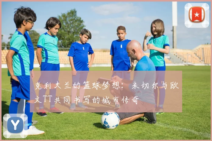 克利夫兰的篮球梦想：米切尔与欧文TT共同书写的城市传奇