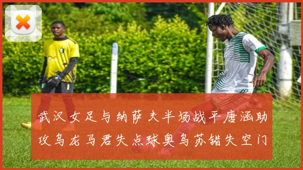 武汉女足与纳萨夫半场战平唐涵助攻乌龙马君失点球奥乌苏错失空门良机