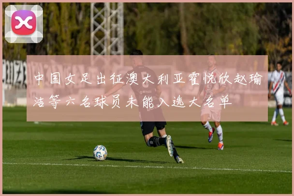 中国女足出征澳大利亚霍悦欣赵瑜洁等六名球员未能入选大名单