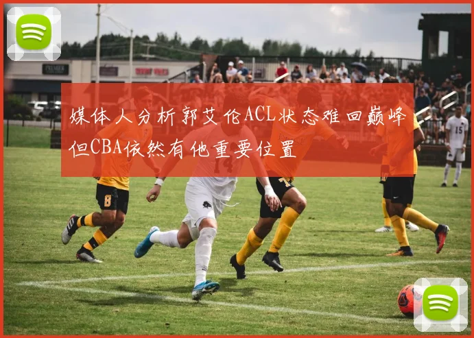 媒体人分析郭艾伦ACL状态难回巅峰但CBA依然有他重要位置