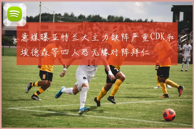 意媒曝亚特兰大主力缺阵严重CDK和埃德森等四人恐无缘对阵拜仁