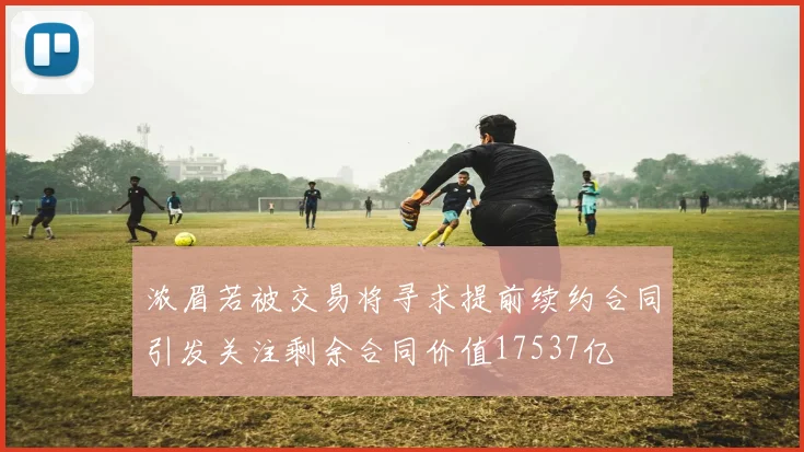 浓眉若被交易将寻求提前续约合同引发关注剩余合同价值17537亿