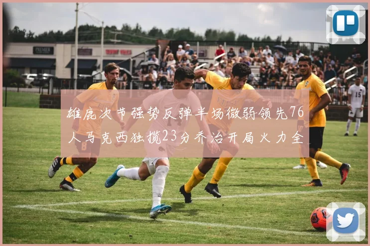 雄鹿次节强势反弹半场微弱领先76人马克西独揽23分乔治开局火力全开