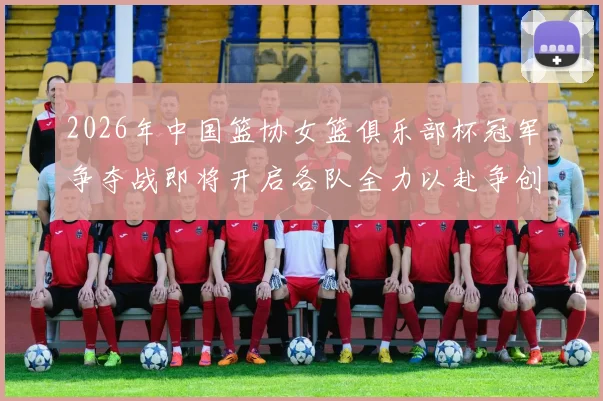 2026年中国篮协女篮俱乐部杯冠军争夺战即将开启各队全力以赴争创佳绩