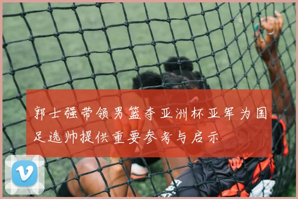 郭士强带领男篮夺亚洲杯亚军为国足选帅提供重要参考与启示