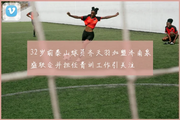 32岁前泰山球员齐天羽加盟济南泉盛联合并担任青训工作引关注