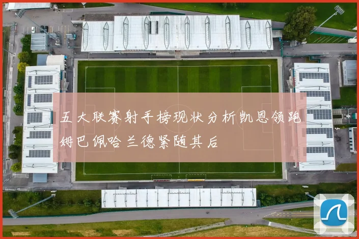 五大联赛射手榜现状分析凯恩领跑姆巴佩哈兰德紧随其后