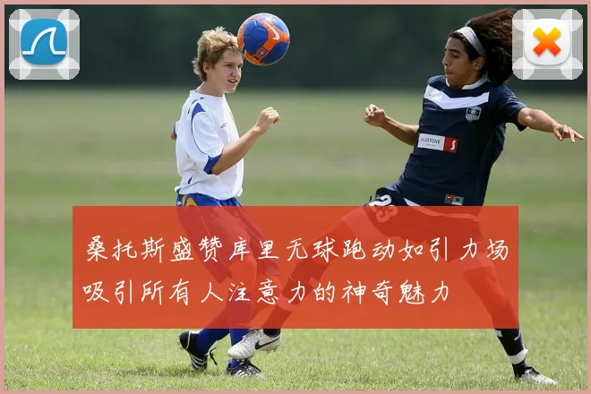 桑托斯盛赞库里无球跑动如引力场吸引所有人注意力的神奇魅力