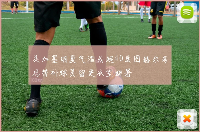 美加墨明夏气温或超40度图赫尔考虑替补球员留更衣室避暑