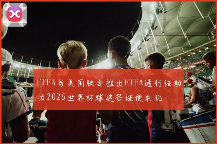 FIFA与美国联合推出FIFA通行证助力2026世界杯球迷签证便利化