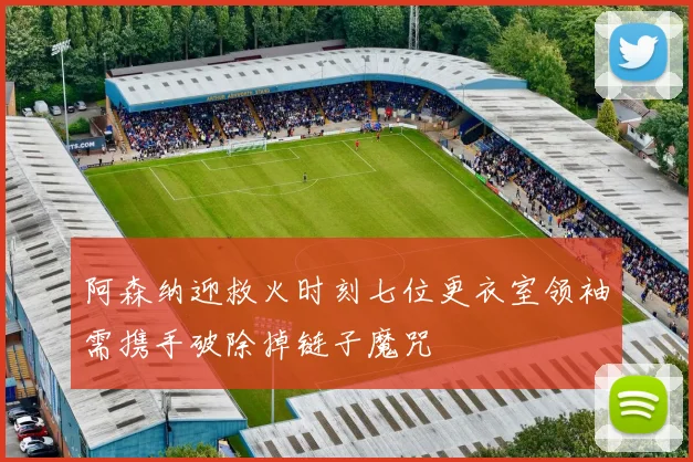 阿森纳迎救火时刻七位更衣室领袖需携手破除掉链子魔咒