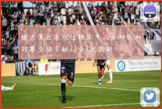 徐杰复出表现惊艳末节三分助队加时赛全场贡献22分2次抢断