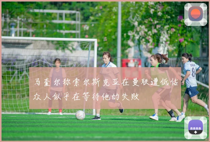 马奎尔称索尔斯克亚在曼联遭低估众人似乎在等待他的失败