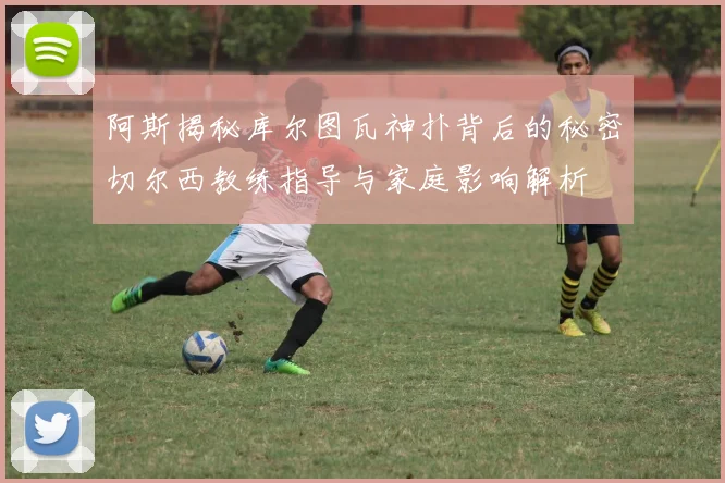 阿斯揭秘库尔图瓦神扑背后的秘密切尔西教练指导与家庭影响解析