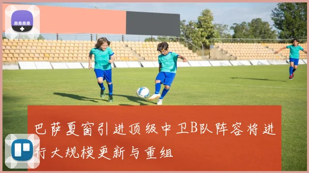 巴萨夏窗引进顶级中卫B队阵容将进行大规模更新与重组