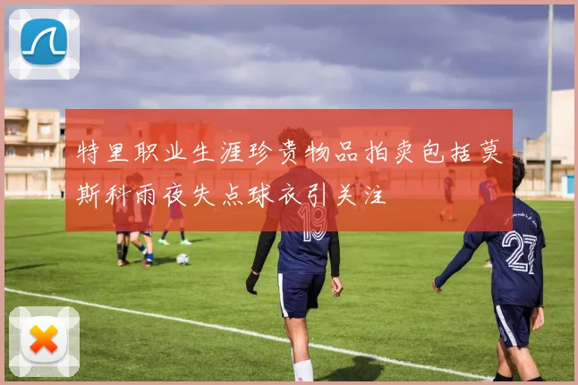 特里职业生涯珍贵物品拍卖包括莫斯科雨夜失点球衣引关注