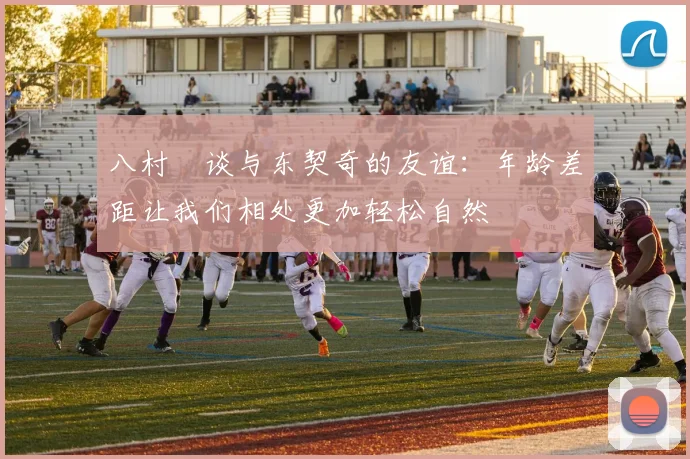 八村塁谈与东契奇的友谊：年龄差距让我们相处更加轻松自然