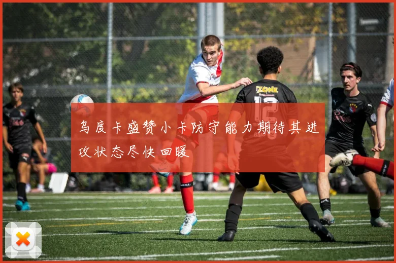 乌度卡盛赞小卡防守能力期待其进攻状态尽快回暖