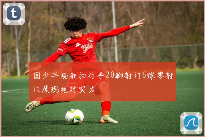 国少半场狂扫对手20脚射门6球零射门展现绝对实力